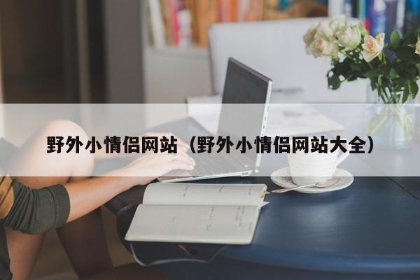 野外小情侣网站（野外小情侣网站大全）