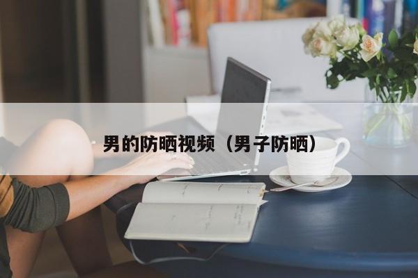 男的防晒视频（男子防晒）