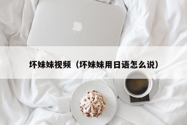 坏妹妹视频（坏妹妹用日语怎么说）