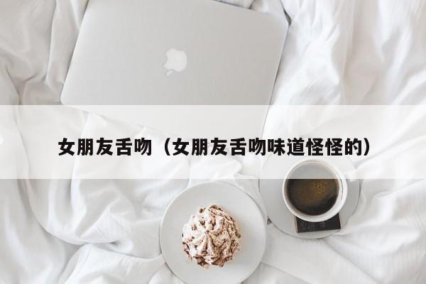 女朋友舌吻（女朋友舌吻味道怪怪的）