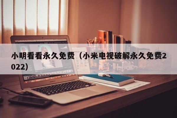 小明看看永久免费（小米电视破解永久免费2022）