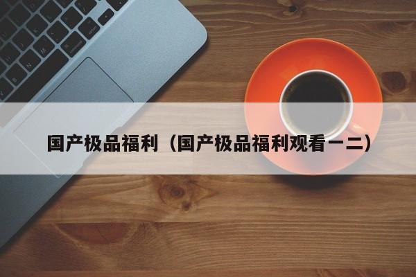 国产极品福利（国产极品福利观看一二）