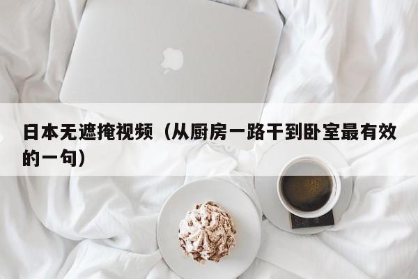 日本无遮掩视频（从厨房一路干到卧室最有效的一句）