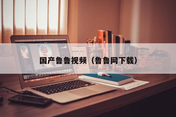 国产鲁鲁视频（鲁鲁网下载）