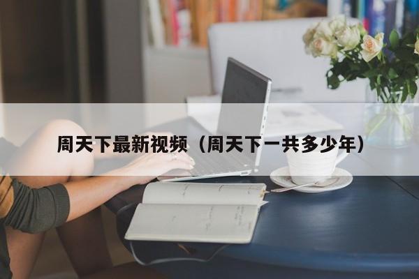 周天下最新视频（周天下一共多少年）