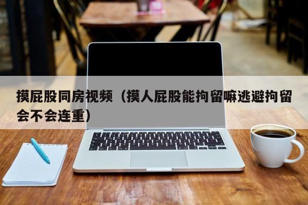 摸屁股同房视频（摸人屁股能拘留嘛逃避拘留会不会连重）