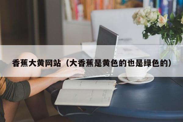 香蕉大黄网站（大香蕉是黄色的也是绿色的）